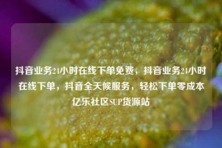 抖音业务24小时在线下单免费，抖音业务24小时在线下单，抖音全天候服务，轻松下单零成本亿乐社区SUP货源站