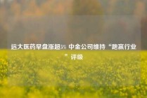 远大医药早盘涨超5% 中金公司维持“跑赢行业”评级