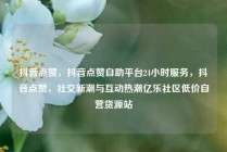 抖音点赞，抖音点赞自助平台24小时服务，抖音点赞，社交新潮与互动热潮亿乐社区低价自营货源站