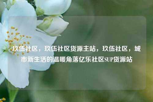 玖伍社区，玖伍社区货源主站	，玖伍社区，城市新生活的温暖角落亿乐社区SUP货源站  第1张