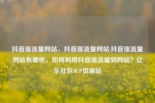 抖音涨流量网站，抖音涨流量网站,抖音涨流量网站有哪些，如何利用抖音涨流量到网站？亿乐社区SUP货源站