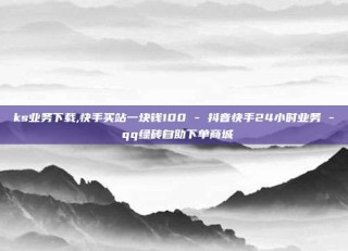 ks业务下载,快手买站一块钱100 - 抖音快手24小时业务 - qq绿砖自助下单商城