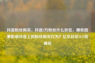 抖音粉丝购买，抖音2万粉丝什么价位，哪些因素影响抖音上的粉丝购买行为？亿乐社区SUP货源站